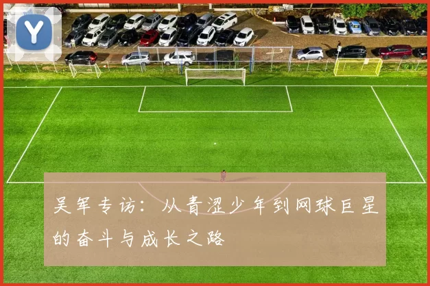 吴军专访：从青涩少年到网球巨星的奋斗与成长之路