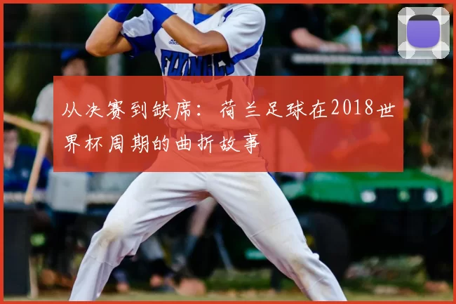 从决赛到缺席:荷兰足球在2018世界杯周期的曲折故事