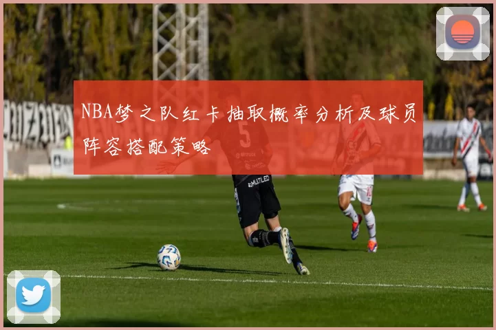 NBA梦之队红卡抽取概率分析及球员阵容搭配策略