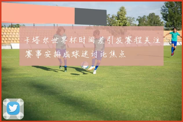卡塔尔世界杯时间差引发赛程关注 赛事安排成球迷讨论焦点