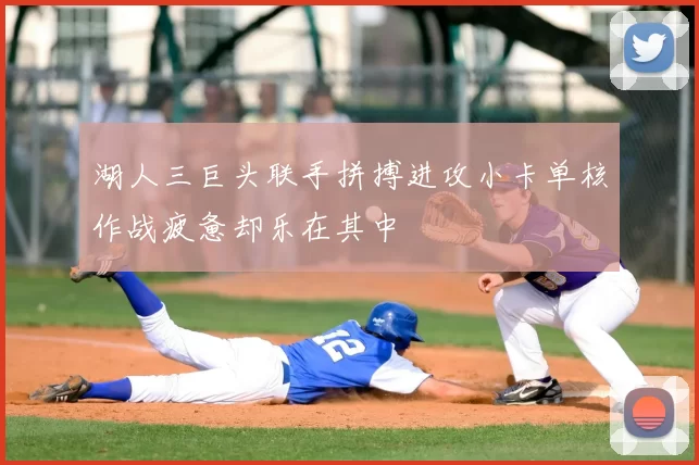 湖人三巨头联手拼搏进攻小卡单核作战疲惫却乐在其中
