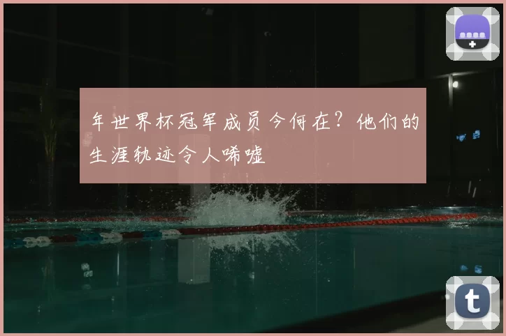 年世界杯冠军成员今何在？他们的生涯轨迹令人唏嘘
