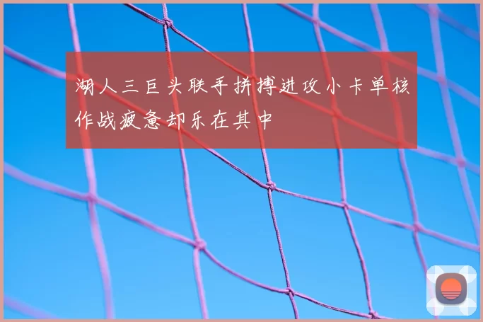 湖人三巨头联手拼搏进攻小卡单核作战疲惫却乐在其中