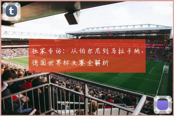 独家专访:从伯尔尼到马拉卡纳,德国世界杯决赛全解析