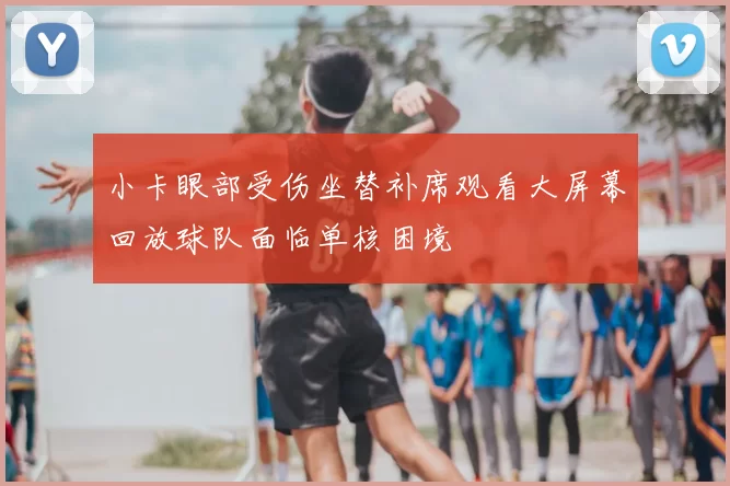 小卡眼部受伤坐替补席观看大屏幕回放球队面临单核困境