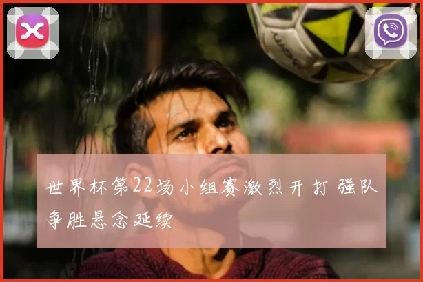 世界杯第22场小组赛激烈开打 强队争胜悬念延续