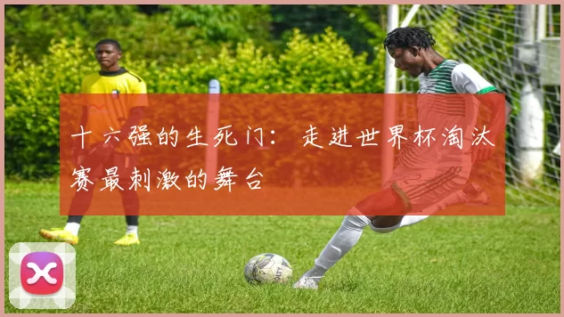 十六强的生死门:走进世界杯淘汰赛最刺激的舞台