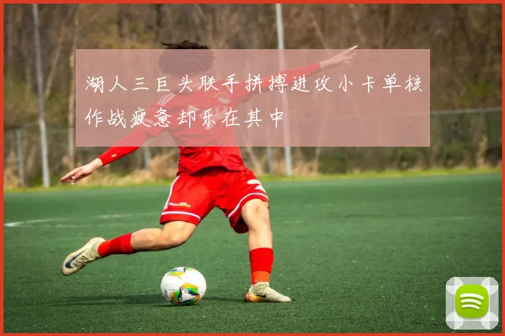 湖人三巨头联手拼搏进攻小卡单核作战疲惫却乐在其中