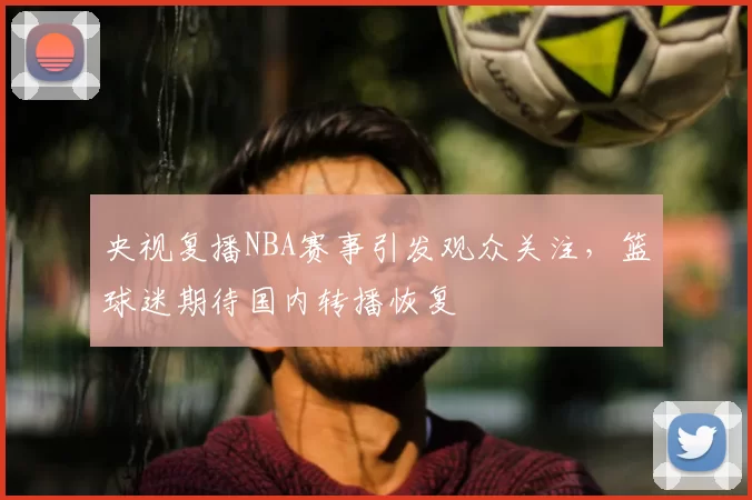 央视复播NBA赛事引发观众关注,篮球迷期待国内转播恢复