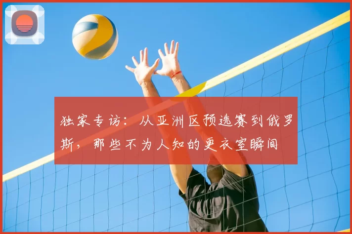 独家专访:从亚洲区预选赛到俄罗斯,那些不为人知的更衣室瞬间