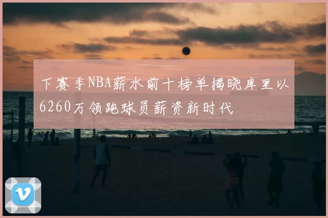下赛季NBA薪水前十榜单揭晓库里以6260万领跑球员薪资新时代