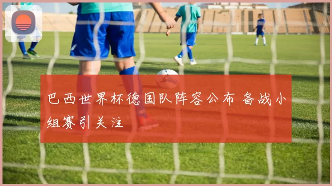 巴西世界杯德国队阵容公布 备战小组赛引关注