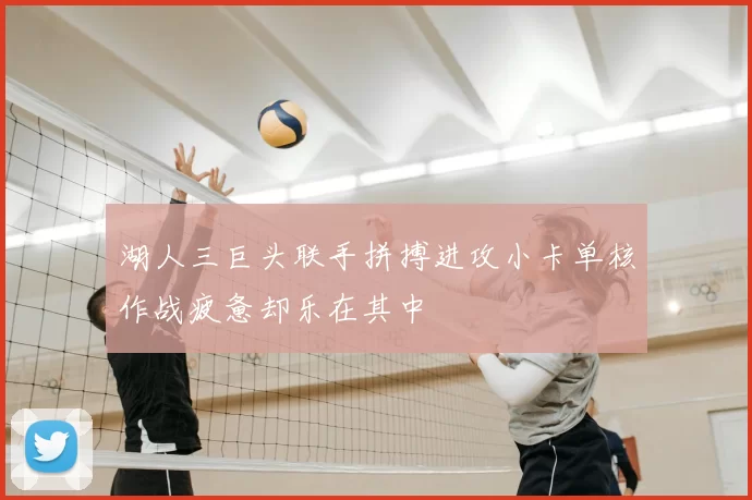 湖人三巨头联手拼搏进攻小卡单核作战疲惫却乐在其中