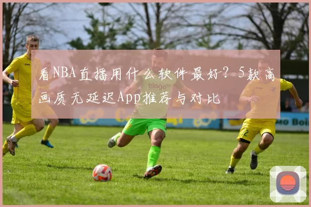 看NBA直播用什么软件最好？5款高画质无延迟App推荐与对比