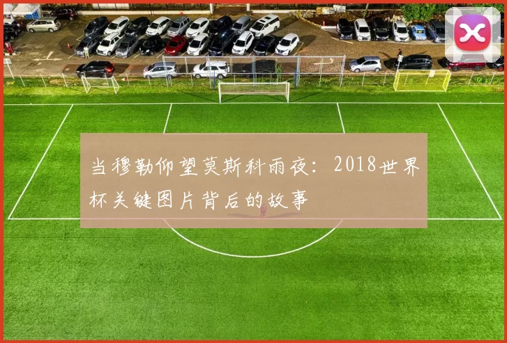 当穆勒仰望莫斯科雨夜:2018世界杯关键图片背后的故事