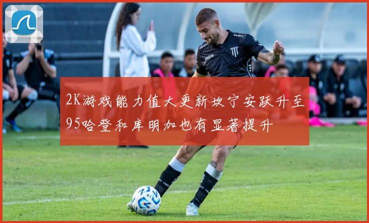 2K游戏能力值大更新坎宁安跃升至95哈登和库明加也有显著提升