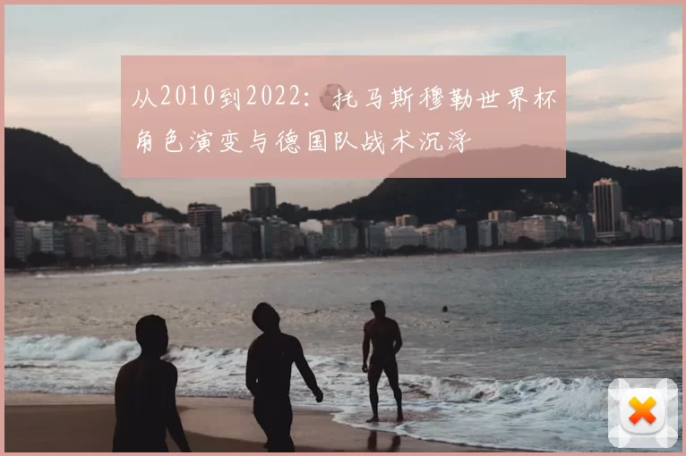 从2010到2022：托马斯穆勒世界杯角色演变与德国队战术沉浮