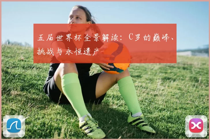 五届世界杯全景解读:C罗的巅峰、挑战与永恒遗产
