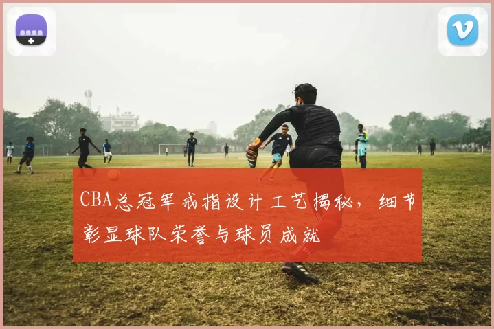 CBA总冠军戒指设计工艺揭秘，细节彰显球队荣誉与球员成就