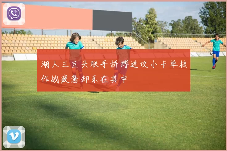 湖人三巨头联手拼搏进攻小卡单核作战疲惫却乐在其中