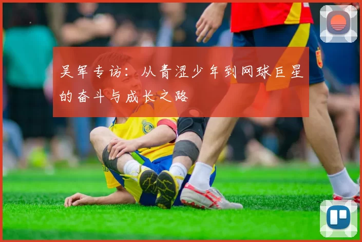 吴军专访:从青涩少年到网球巨星的奋斗与成长之路