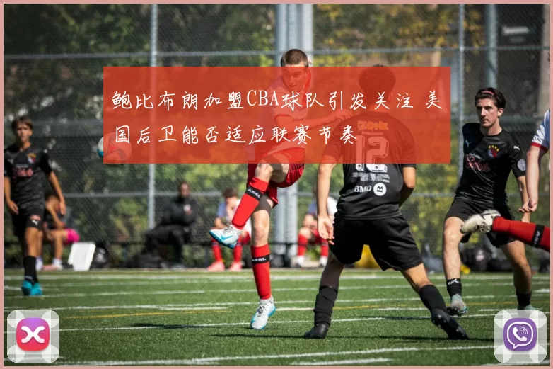 鲍比布朗加盟CBA球队引发关注 美国后卫能否适应联赛节奏
