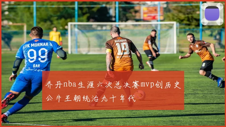 乔丹nba生涯六次总决赛mvp创历史公牛王朝统治九十年代