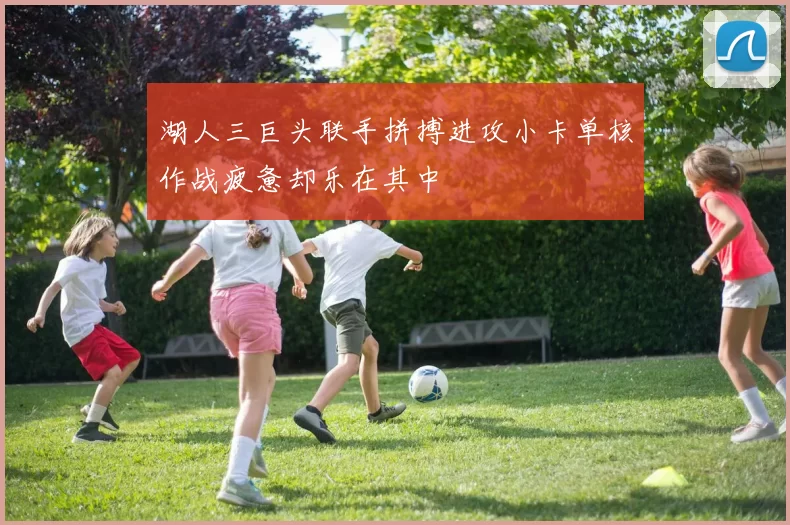 湖人三巨头联手拼搏进攻小卡单核作战疲惫却乐在其中