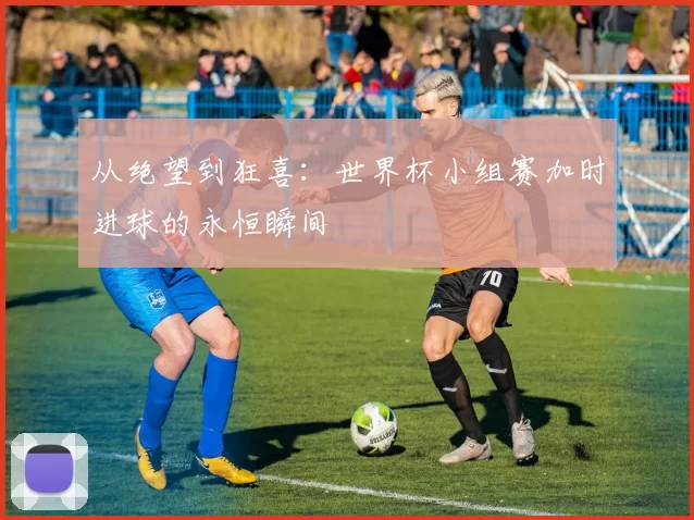 从绝望到狂喜:世界杯小组赛加时进球的永恒瞬间