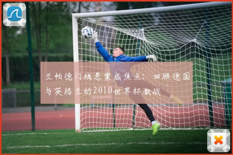 兰帕德门线悬案成焦点：回顾德国与英格兰的2010世界杯激战