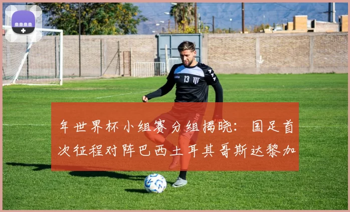 年世界杯小组赛分组揭晓：国足首次征程对阵巴西土耳其哥斯达黎加