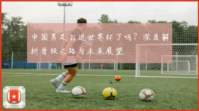 中国男足打进世界杯了吗？深度解析晋级之路与未来展望