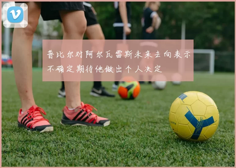 普比尔对阿尔瓦雷斯未来去向表示不确定期待他做出个人决定
