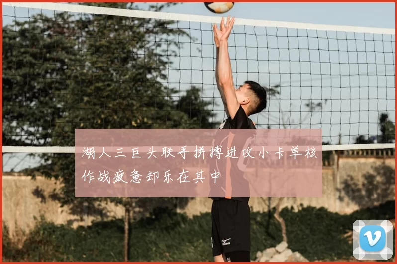 湖人三巨头联手拼搏进攻小卡单核作战疲惫却乐在其中