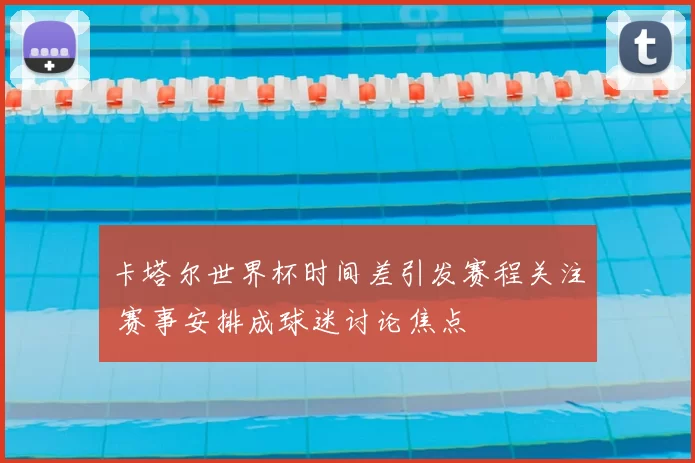 卡塔尔世界杯时间差引发赛程关注 赛事安排成球迷讨论焦点