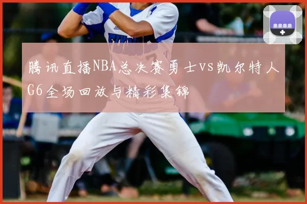 腾讯直播NBA总决赛勇士vs凯尔特人G6全场回放与精彩集锦