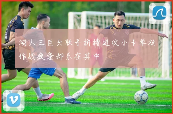 湖人三巨头联手拼搏进攻小卡单核作战疲惫却乐在其中
