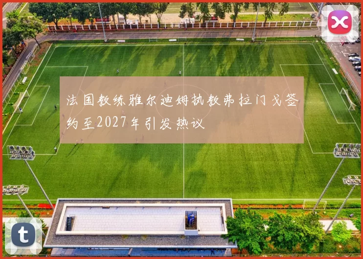 法国教练雅尔迪姆执教弗拉门戈签约至2027年引发热议
