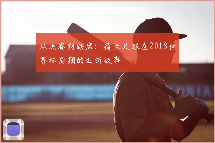从决赛到缺席:荷兰足球在2018世界杯周期的曲折故事