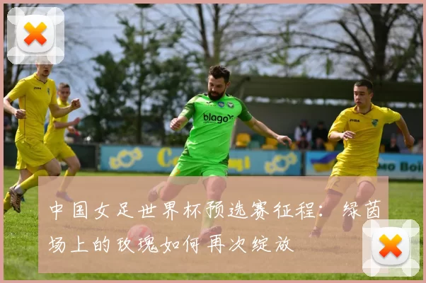 中国女足世界杯预选赛征程:绿茵场上的玫瑰如何再次绽放