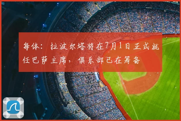 每体:拉波尔塔将在7月1日正式就任巴萨主席,俱乐部已在筹备