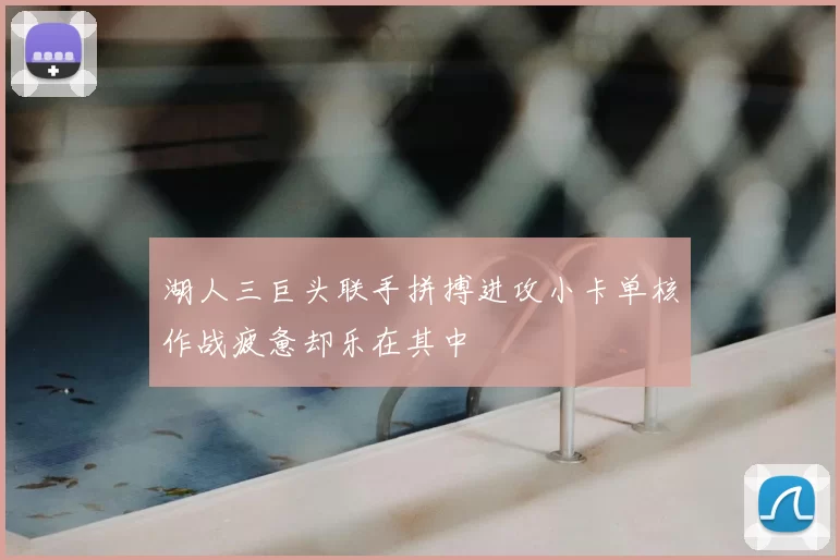 湖人三巨头联手拼搏进攻小卡单核作战疲惫却乐在其中