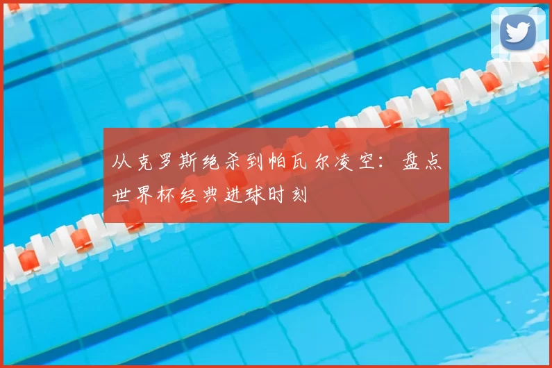 从克罗斯绝杀到帕瓦尔凌空:盘点世界杯经典进球时刻