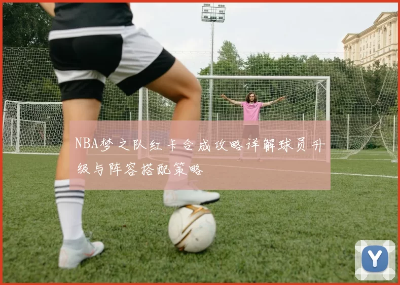 NBA梦之队红卡合成攻略详解球员升级与阵容搭配策略