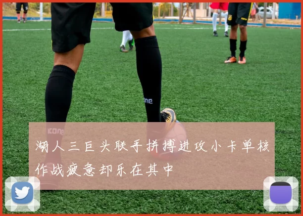 湖人三巨头联手拼搏进攻小卡单核作战疲惫却乐在其中