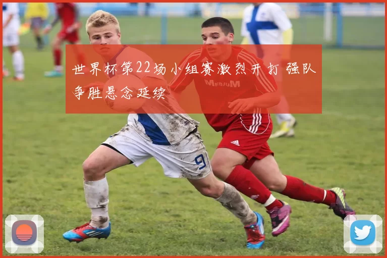 世界杯第22场小组赛激烈开打 强队争胜悬念延续