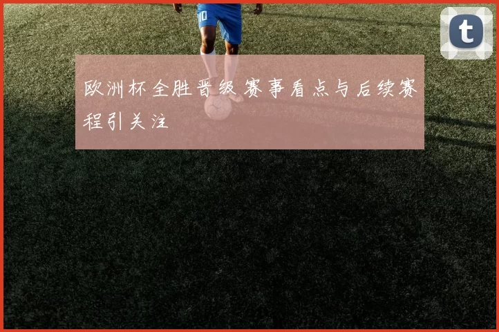 欧洲杯全胜晋级 赛事看点与后续赛程引关注