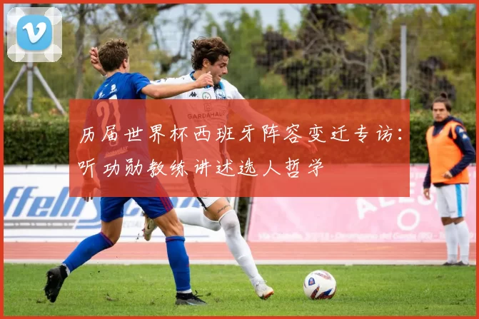 历届世界杯西班牙阵容变迁专访：听功勋教练讲述选人哲学