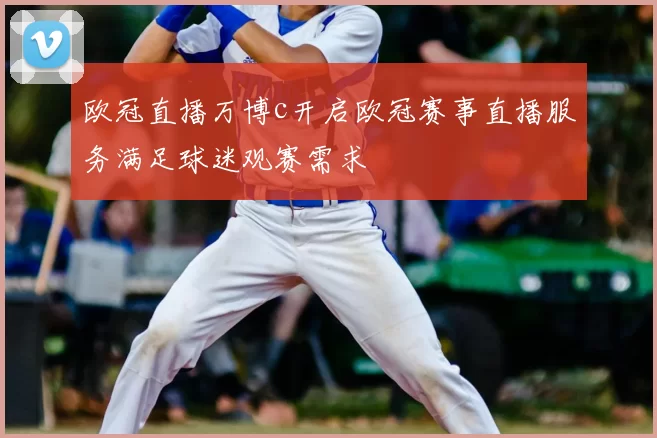 欧冠直播万博c开启欧冠赛事直播服务满足球迷观赛需求