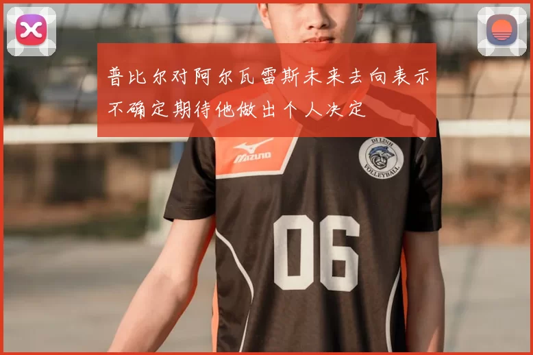 普比尔对阿尔瓦雷斯未来去向表示不确定期待他做出个人决定